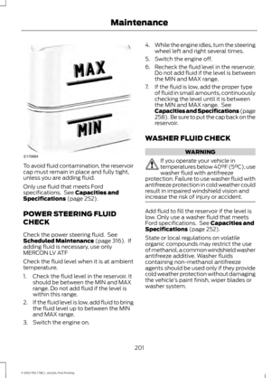 Page 204To avoid fluid contamination, the reservoir
cap must remain in place and fully tight,
unless you are adding fluid.
Only use fluid that meets Ford
specifications.  See Capacities and
Specifications (page 252).
POWER STEERING FLUID
CHECK
Check the power steering fluid.  See
Scheduled Maintenance
 (page 316).  If
adding fluid is necessary, use only
MERCON LV ATF
Check the fluid level when it is at ambient
temperature.
1. Check the fluid level in the reservoir. It should be between the MIN and MAX
range. Do...