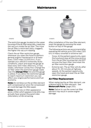 Page 214The restriction gauge, located on the upper
housing of the air filter assembly, measures
the vacuum inside the air filter. The more
the air filter is restricted (dirty, clogged),
the higher the vacuum reading.
Check the air filter restriction gauge
whenever you open the hood to perform
general engine maintenance or at least
every 7,500 miles (12,000 km). If you
operate your vehicle in extremely dusty
conditions, check and reset the gauge at
least every 500 miles (800 km), or two
weeks, whichever comes...