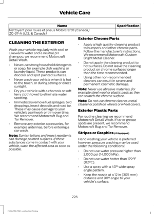 Page 229Specification
Name
Nettoyant pour roues et pneus Motorcraft® (Canada)
ZC-37-A (U.S. & Canada)
CLEANING THE EXTERIOR
Wash your vehicle regularly with cool or
lukewarm water and a neutral pH
shampoo, we recommend Motorcraft
Detail Wash.
• Never use strong household detergents
or soap, for example dish washing or
laundry liquid. These products can
discolor and spot painted surfaces.
• Never wash your vehicle when it is hot
to the touch, or during strong or direct
sunlight.
• Dry your vehicle with a chamois...