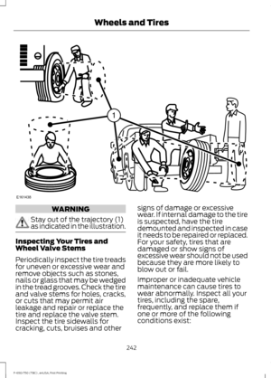 Page 245WARNING
Stay out of the trajectory (1)
as indicated in the illustration.
Inspecting Your Tires and
Wheel Valve Stems
Periodically inspect the tire treads
for uneven or excessive wear and
remove objects such as stones,
nails or glass that may be wedged
in the tread grooves. Check the tire
and valve stems for holes, cracks,
or cuts that may permit air
leakage and repair or replace the
tire and replace the valve stem.
Inspect the tire sidewalls for
cracking, cuts, bruises and other signs of damage or...