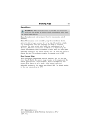 Page 142Manual Zoom
WARNING:When manual zoom is on, the full area behind the
vehicle is not shown. Be aware of your surroundings when using
the manual zoom feature.
Note:Manual zoom is only available when the transmission is in R
(Reverse).
Note:When manual zoom is enabled, only the centerline is shown.
Allows the driver to get a closer view of an object behind the vehicle.
The zoomed image keeps the bumper in the image to provide a
reference. The zoom is only active while the transmission is in R
(Reverse),...