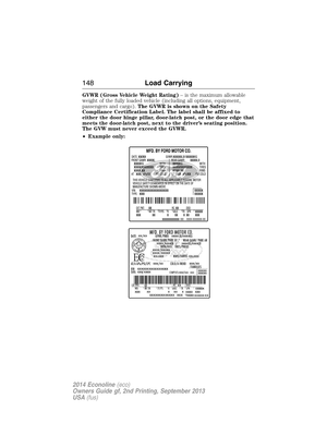 Page 149GVWR (Gross Vehicle Weight Rating)– is the maximum allowable
weight of the fully loaded vehicle (including all options, equipment,
passengers and cargo).The GVWR is shown on the Safety
Compliance Certification Label. The label shall be affixed to
either the door hinge pillar, door-latch post, or the door edge that
meets the door-latch post, next to the driver’s seating position.
The GVW must never exceed the GVWR.
•Example only:
148Load Carrying
2014 Econoline(eco)
Owners Guide gf, 2nd Printing,...