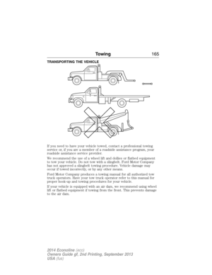 Page 166TRANSPORTING THE VEHICLE
If you need to have your vehicle towed, contact a professional towing
service or, if you are a member of a roadside assistance program, your
roadside assistance service provider.
We recommend the use of a wheel lift and dollies or flatbed equipment
to tow your vehicle. Do not tow with a slingbelt. Ford Motor Company
has not approved a slingbelt towing procedure. Vehicle damage may
occur if towed incorrectly, or by any other means.
Ford Motor Company produces a towing manual for...