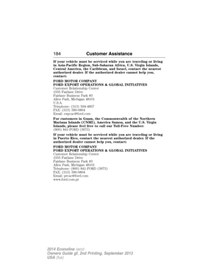 Page 185If your vehicle must be serviced while you are traveling or living
in Asia-Pacific Region, Sub-Saharan Africa, U.S. Virgin Islands,
Central America, the Caribbean, and Israel, contact the nearest
authorized dealer. If the authorized dealer cannot help you,
contact:
FORD MOTOR COMPANY
FORD EXPORT OPERATIONS & GLOBAL INITIATIVES
Customer Relationship Center
1555 Fairlane Drive
Fairlane Business Park #3
Allen Park, Michigan 48101
U.S.A.
Telephone: (313) 594-4857
FAX: (313) 390-0804
Email: expcac@ford.com...