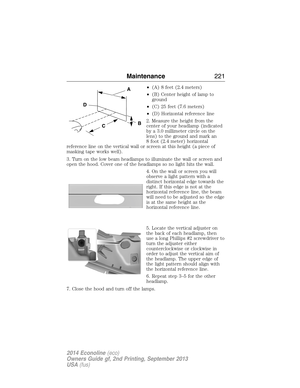 Page 222•(A) 8 feet (2.4 meters)
•(B) Center height of lamp to
ground
•(C) 25 feet (7.6 meters)
•(D) Horizontal reference line
2. Measure the height from the
center of your headlamp (indicated
by a 3.0 millimeter circle on the
lens) to the ground and mark an
8 foot (2.4 meter) horizontal
reference line on the vertical wall or screen at this height (a piece of
masking tape works well).
3. Turn on the low beam headlamps to illuminate the wall or screen and
open the hood. Cover one of the headlamps so no light hits...