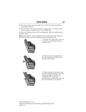 Page 26•Place the vehicle seat upon which the child seat will be installed in
the upright position.
•Put the safety belt in the automatic locking mode. See Step 5. This
vehicle does not require the use of a locking clip.
Perform the following steps when installing the child seat with lap and
shoulder belts:
Note:Although the child seat illustrated is a forward facing child seat,
the steps are the same for installing a rear facing child seat.
1. Position the child safety seat in a
seat with a combination lap...