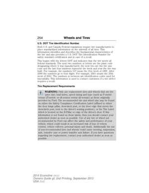 Page 255U.S. DOT Tire Identification Number
Both U.S. and Canada Federal regulations require tire manufacturers to
place standardized information on the sidewall of all tires. This
information identifies and describes the fundamental characteristics of
the tire and also provides a U.S. DOT Tire Identification Number for
safety standard certification and in case of a recall.
This begins with the letters DOT and indicates that the tire meets all
federal standards. The next two numbers or letters are the plant...