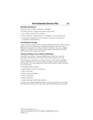 Page 292Roadside Assistance
Exclusive 24/7 roadside assistance, including:
•Towing, flat-tire change and battery jump starts
•Out of fuel and lock-out assistance
•Travel Expense reimbursement for lodging, meals and rental car
•Destination assistance for taxi, shuttle, rental car coverage and
emergency transportation
Transferable Coverage
If you sell your vehicle before your Ford Extended Service Plan coverage
expires, you can transfer any remaining coverage to the new owner.
Whenever you sell your vehicle,...