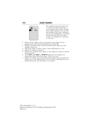 Page 303The auxiliary input jack allows you
to connect and play music from
your portable music player through
your vehicle speakers. You can use
any portable music player designed
for use with headphones. Your audio
extension cable must have male
18-inch (3.5 millimeter) connectors
at each end.
1. Switch off the engine, radio and portable music player. Set the
parking brake and put the transmission in positionP.
2. Plug the extension cable from the portable music player into the
auxiliary input jack.
3. Switch...