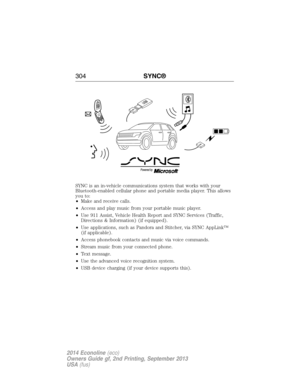 Page 305SYNC is an in-vehicle communications system that works with your
Bluetooth-enabled cellular phone and portable media player. This allows
you to:
•Make and receive calls.
•Access and play music from your portable music player.
•Use 911 Assist, Vehicle Health Report and SYNC Services (Traffic,
Directions & Information) (if equipped).
•Use applications, such as Pandora and Stitcher, via SYNC AppLink™
(if applicable).
•Access phonebook contacts and music via voice commands.
•Stream music from your connected...