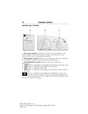 Page 93HEATER ONLY SYSTEM
A.Fan speed control:Controls the volume of air circulated in your
vehicle. Adjust to select the desired fan speed or switch off. If you
switch the fan off, the windshield may fog up.
B.Temperature control:Controls the temperature of the air circulated
in your vehicle. Adjust to select the desired temperature.
C.Air distribution control:Adjust to select the desired air
distribution.
•VENT:Select to distribute air through the instrument panel air vents.
•FLR:Select to distribute air...