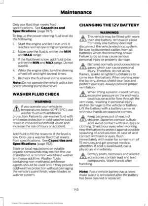 Page 148Only use fluid that meets Ford
specifications.  See Capacities and
Specifications (page 197).
To top up the power steering fluid level do
the following.
1. Start the engine and let it run until it reaches normal operating temperature.
2. Make sure the fluid is within the 
MIN
and MAX range.
3. If the fluid level is low, add fluid to be within the 
MIN and MAX range. Do not
overfill.
4. While the engine idles, turn the steering
wheel left and right several times.
5. Recheck the fluid level in the...