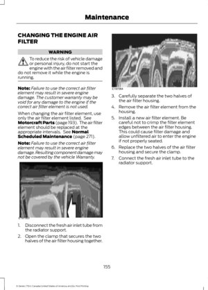 Page 158CHANGING THE ENGINE AIR
FILTER
WARNING
To reduce the risk of vehicle damage
or personal injury, do not start the
engine with the air filter removed and
do not remove it while the engine is
running. Note:
Failure to use the correct air filter
element may result in severe engine
damage. The customer warranty may be
void for any damage to the engine if the
correct air filter element is not used.
When changing the air filter element, use
only the air filter element listed.  See
Motorcraft Parts (page 193)....