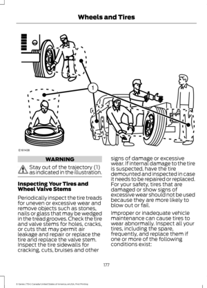 Page 180WARNING
Stay out of the trajectory (1)
as indicated in the illustration.
Inspecting Your Tires and
Wheel Valve Stems
Periodically inspect the tire treads
for uneven or excessive wear and
remove objects such as stones,
nails or glass that may be wedged
in the tread grooves. Check the tire
and valve stems for holes, cracks,
or cuts that may permit air
leakage and repair or replace the
tire and replace the valve stem.
Inspect the tire sidewalls for
cracking, cuts, bruises and other signs of damage or...