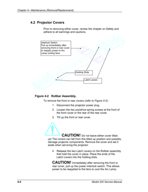 Page 101Chapter 4---Maintenance (Removal/Replacement) 
4.2  Projector Covers 
Prior to removing either cover, review the chapter on Safety and 
adhere to all warnings and cautions. 
 
Latch Levers 
Holding Slots 
Interlock Switch. 
Pull up immediately after 
removing front or rear cover 
to reapply power to Arc 
Lamp cooling fans. 
Figure 4-2   Rollbar Assembly. 
To remove the front or rear covers (refer to Figure 4-2): 
1.   Disconnect the projector power plug. 
2.   Loosen the two pozidrive spring screws at...