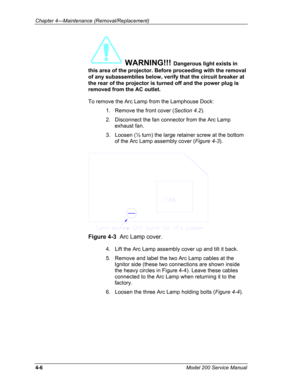 Page 103Chapter 4---Maintenance (Removal/Replacement) 
WARNING!!! Dangerous light exists in 
this area of the projector. Before proceeding with the removal 
of any subassemblies below, verify that the circuit breaker at 
the rear of the projector is turned off and the power plug is 
removed from the AC outlet.  
To remove the Arc Lamp from the Lamphouse Dock: 
1.   Remove the front cover (Section 4.2). 
2.   Disconnect the fan connector from the Arc Lamp 
exhaust fan. 
3.   Loosen (½ turn) the large retainer...