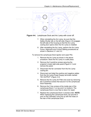Page 104 Chapter 4---Maintenance (Removal/Replacement) 
 
Figure 4-4.   Lamphouse Dock and Arc Lamp with cover off. 
7.   When reinstalling the Arc Lamp, be sure that the 
Safety Shutter tab on the left side (Figure 4-4) engages 
the left side of the housing so that the Arc Lamp 
cooling door opens when the Arc Lamp is installed. 
8.   After reinstalling the Arc Lamp, perform the Arc Lamp 
Focus, Alignment and Current Setting procedures as 
shown in Sections 3.1 and 3.2. 
To remove the Lamphouse Dock (Ignitor...