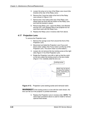 Page 117Chapter 4---Maintenance (Removal/Replacement) 
5.   Loosen the wing nut on top of the Relay Lens mount (the 
bracket at the rear of the Relay Lens). 
6.   Remove the 2 long hex bolts at the front of the Relay 
Lens (shown in Figure 4-12). 
7.   Remove the 2 hex bolts at the rear of the Relay Lens 
(these bolts are level with the bottom of the Relay Lens 
and hold the bracket in place). 
8.   Remove the Relay Lens. Leave the Relay Lens Bracket 
and the CRT Lens Stopper Ring in the projector-do not 
send...