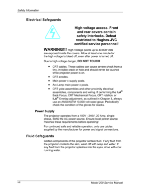 Page 8Safety Information 
Electrical Safeguards 
  
 
WARNING!!! High Voltage points up to 40,000 volts 
are exposed inside the covers. Allow at least one minute for 
the high voltage to bleed off, even after power is turned off. 
High voltage access. Front 
and rear covers contain 
safety interlocks. Defeat 
restricted to Hughes-JVC 
certified service personnel! 
Due to high voltage danger, DO NOT TOUCH 
• CRT cables. These cables can cause severe shock from a 
tiny, invisible crack or hole and should never...