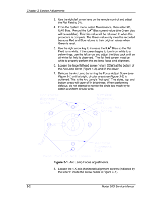 Page 81Chapter 3 Service Adjustments 
3.   Use the right/left arrow keys on the remote control and adjust 
the Flat Field to 0%. 
4.   From the System menu, select Maintenance, then select #3, 
ILA® Bias.  Record the ILA® Bias current value (the Green bias 
will be readable). This bias value will be returned to when this 
procedure is complete. The Green value only need be recorded 
because Red and Blue returns to their original values when 
Green is reset. 
5. Use the right arrow key to increase the ILA® Bias...