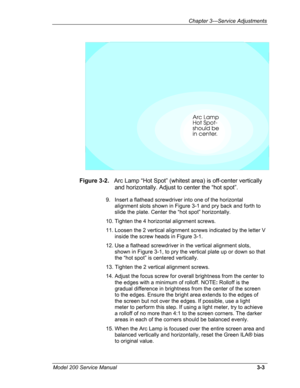 Page 82Chapter 3---Service Adjustments 
Figure 3-2.   Arc Lamp “Hot Spot” (whitest area) is off-center vertically 
 and horizontally. Adjust to center the “hot spot”. 
9. Insert a flathead screwdriver into one of the horizontal 
alignment slots shown in Figure 3-1 and pry back and forth to 
slide the plate. Center the “hot spot” horizontally. 
10. Tighten the 4 horizontal alignment screws. 
11. Loosen the 2 vertical alignment screws indicated by the letter V 
inside the screw heads in Figure 3-1. 
12. Use a...