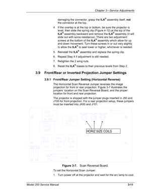 Page 90Chapter 3---Service Adjustments 
damaging the connector, grasp the ILA® assembly itself, not 
the connector at the top. 
4. If the overlap is at the top or bottom, be sure the projector is 
level, then slide the spring clip (Figure 4-12) at the top of the 
ILA® assembly backward and remove the ILA® assembly (it will 
slide out with some resistance). There are two adjustment 
screws at the bottom of the ILA® assembly which allow for up 
and down movement. Turn these screws in or out very slightly 
to...
