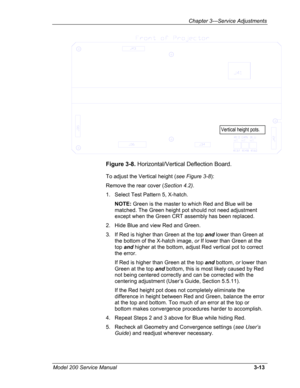 Page 92Chapter 3---Service Adjustments 
 
  Vertical height pots. 
Figure 3-8. Horizontal/Vertical Deflection Board. 
To adjust the Vertical height (see Figure 3-8): 
Remove the rear cover (Section 4.2).  
1. Select Test Pattern 5, X-hatch. 
 NOTE: Green is the master to which Red and Blue will be 
matched. The Green height pot should not need adjustment 
except when the Green CRT assembly has been replaced. 
2. Hide Blue and view Red and Green. 
3. If Red is higher than Green at the top and lower than Green at...