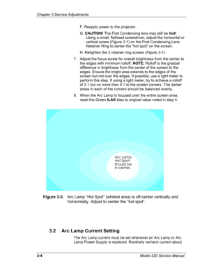 Page 79Chapter 3 Service Adjustments 
F. Reapply power to the projector. 
G. CAUTION! The First Condensing lens may still be hot! 
Using a small, flathead screwdriver, adjust the horizontal or 
vertical screw (Figure 3-1) on the First Condensing Lens 
Retainer Ring to center the hot spot on the screen. 
H. Retighten the 3 retainer ring screws (Figure 3-1). 
7. Adjust the focus screw for overall brightness from the center to 
the edges with minimum rolloff. NOTE: Rolloff is the gradual 
difference in brightness...