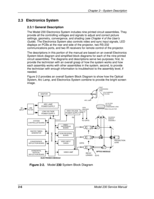 Page 18Chapter 2---System Description
2-6Model 230 Service Manual
2.3   Electronics System
2.3.1 General Description
The Model 230 Electronics System includes nine printed circuit assemblies. They
provide all the controlling voltages and signals to adjust and correct picture
settings, geometry, convergence, and shading (see Chapter 4 of the User’s
Guide). The Electronics System also controls video and sync input signals, LED
displays on PCBs at the rear and side of the projector, two RS-232
communications...