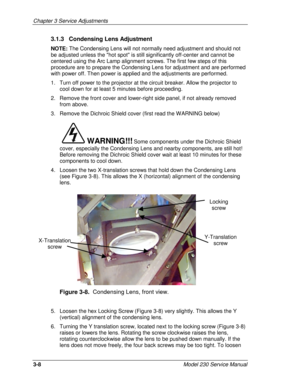 Page 80Chapter 3 Service Adjustments
3-8Model 230 Service Manual
3.1.3   Condensing Lens Adjustment
NOTE: The Condensing Lens will not normally need adjustment and should not
be adjusted unless the hot spot is still significantly off-center and cannot be
centered using the Arc Lamp alignment screws. The first few steps of this
procedure are to prepare the Condensing Lens for adjustment and are performed
with power off. Then power is applied and the adjustments are performed.
1.  Turn off power to the projector...