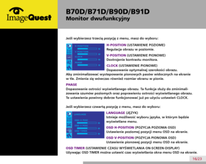 Page 20
B70D/ B71D/ B90D/ B91D
Monitor dwufunkcyjny
16/23
B70D/B71D/B90D/B91D
Dual Function Monitor
If you choose the third Menu of the OSD, you can  adjust the following
H-POSITION
To move image up and down.
V-POSITION
To move image left and right.
CLOCK
To minimize any vertical bars or stripes visible on the screen
background. The horizontal screen size will also change.
PHASE
To adjust the focus of the display. This item allows you to remove any horizontal noise and
clear or sharpen the image of characters....