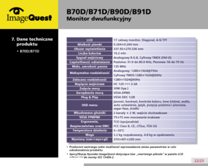 Page 26
B70D/ B71D/ B90D/ B91D
Monitor dwufunkcyjny
22/23
  7.  Dane techniczne 
produktu
17 calowy monitor, Diagonal, A-Si TFT
0.264×0.264 mm
337.92×270.336 mm
16.2 mln
Analogowy R.G.B, Cyfrowy TMDS (DVI-D)
Pozioma: 31.0 do 80.0 KHz, Pionowa: 56 do 75 Hz
135 MHz
Analogowy: 1280×1024@75Hz     
Cyfrowy TMDS:1280×1024@60Hz      
1280×1024@60Hz
DC 12V  3.3A
30W (typ.)
VESA DPMS
VESA DDC 1/2B
jasność, kontrast, kontrola koloru, inne (różne), audio,  
auto ustawienia, język, pozycja pozioma i pionowa,  
zegar-faza,...