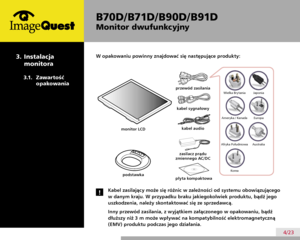 Page 8
B70D/ B71D/ B90D/ B91D
Monitor dwufunkcyjny
4/23
W opakowaniu powinny znajdować się następujące produkty:
Kabel zasilający może się różnic w zależności od systemu obowiązującego 
w danym kraju. W przypadku braku jakiegokolwiek produktu, bądź jego 
uszkodzenia, należy skontaktować się ze sprzedawcą.
Inny przewód zasilania, z wyjątkiem załączonego w opakowaniu, bądź 
dłuższy niż 3 m może wpływać na kompatybilność elektromagnetyczną 
(EMV) produktu podczas jego działania.
!
podstawka
przewód zasilania...