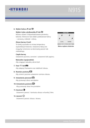 Page 11
www.hyundaiQ.pl
N91S
6.  Wybór koloru  lub 
  Wybór trybu użytkownika  lub  
Możesz ustawić zindywidualizowane parametry 
kolorów. Wzmocnić lub osłabić podstawowe kolory 
– czerwony, niebieski i zielony. 
  Zimne barwy (Cool)  
Ta funkcja pozwala na zmianę temperatury 
wyświetlanych kolorów. Ustawienia fabryczne 
mogą być zmienione na dominantę jasności lub 
niebieskiego. 
  Ciepłe barwy  
Ustawienie poziomu czerwieni i ustawienie bieli papieru. 
  Naturalne (opcjonalnie)  
Aby osiągnąć naturalny odcień...