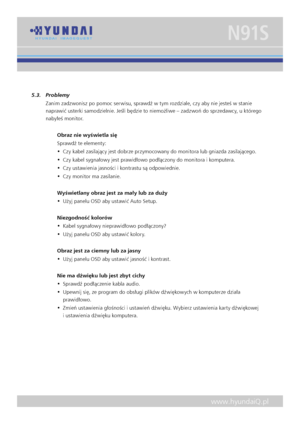 Page 14
www.hyundaiQ.pl
N91S
5.3.  Problemy
Zanim zadzwonisz po pomoc serwisu, sprawdź w tym rozdziale, czy aby nie jesteś w stanie 
naprawić usterki samodzielnie. Jeśli będzie to niemożliwe – zadzwoń do sprzedawcy, u którego 
nabyłeś monitor. 
Obraz nie wyświetla się 
Sprawdź te elementy: 
•  Czy kabel zasilający jest dobrze przymocowany do monitora lub gniazda zasilającego.
•  Czy kabel sygnałowy jest prawidłowo podłączony do monitora i komputera.
•  Czy ustawienia jasności i kontrastu są odpowiednie.
•  Czy...