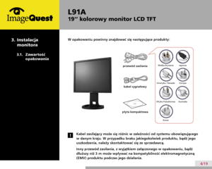 Page 8
L91A
19’’ kolorowy monitor LCD TFT
4/19
W opakowaniu powinny znajdować się następujące produkty:
Kabel zasilający może się różnic w zależności od systemu obowiązującego 
w danym kraju. W przypadku braku jakiegokolwiek produktu, bądź jego 
uszkodzenia, należy skontaktować się ze sprzedawcą.
Inny przewód zasilania, z wyjątkiem załączonego w opakowaniu, bądź 
dłuższy niż 3 m może wpływać na kompatybilność elektromagnetyczną 
(EMV) produktu podczas jego działania.
!
przewód zasilania
kabel sygnałowy
płyta...