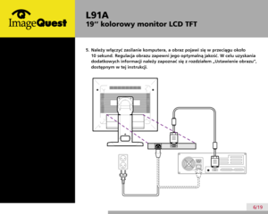 Page 10
L91A
19’’ kolorowy monitor LCD TFT
6/19
5.  Należy włączyć zasilanie komputera, a obraz pojawi się w przeciągu około 
10 sekund. Regulacja obrazu zapewni jego optymalną jakość. W celu uzyskania 
dodatkowych informacji należy zapoznać się z rozdziałem „Ustawienie obrazu”, 
dostępnym w tej instrukcji. 
 