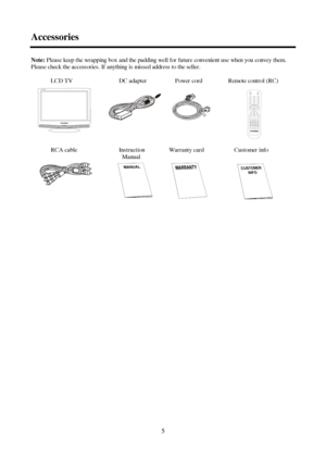 Page 55 AccessoriesNote:Please keep the wrapping box and the padding well for future convenient use when you convey them.
Please check the accessories. If anything is missed address to the seller.
LCD TV    DC adapter   Power cordRemote control (RC)
RCA cable   InstructionWarranty card   Customer info
    Manual 