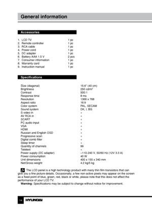 Page 1414
General information
Accessories
1.  LCD TV     1 pc
2.  Remote controller    1 pc 
3.  RCA cable      1 pc
4.  Power cord      1 pc
5.  DC adapter      1 pc
6.  Battery AAA 1.5 V    2 pcs
7.  Consumer information    1 pc
8.  Warranty card      1 pc
9.  Instruction manual    1 pc
Specifications
S
ize (diagonal)        15.6” (40 cm)
Brightness        250 cd/m2
Contrast       500:1
Response time        8 ms
Resolution        1366 x 768
Aspect ratio        16:9
Color system        PAL, SECAM
Sound system...