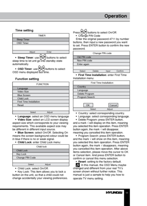 Page 1111
Operation
Press / buttons to select On/Off.
•  Change PIN Code
Enter the original password 4711 by number 
buttons, then input a new password you want 
to set. Press ENTER button to confirm the new 
password.
Change PIN code
Old PIN code
New PIN code
Enter again
Select             Delete             Input           Confirm
•  First Time Installation: enter First Time 
Installation menu:
First Time Installation
Country
Language
Delete Program
Program Search
OK Cancel
Select Adjust
•  Country: select...