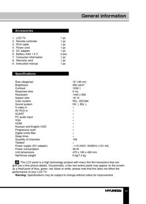 Page 131213
General informationGeneral information
Accessories
1.  LCD TV     1 pc
2.  Remote controller    1 pc 
3.  RCA cable      1 pc
4.  Power cord      1 pc
5.  DC adapter      1 pc
6.  Battery AAA 1.5 V    2 pcs
7.  Consumer information    1 pc
8.  Warranty card      1 pc
9.  Instruction manual    1 pc
Specifications
S
ize (diagonal)        19” (48 cm)
Brightness        300 cd/m2
Contrast       1000:1
Response time        5 ms
Resolution        1440 x 900
Aspect ratio        16:10
Color system...