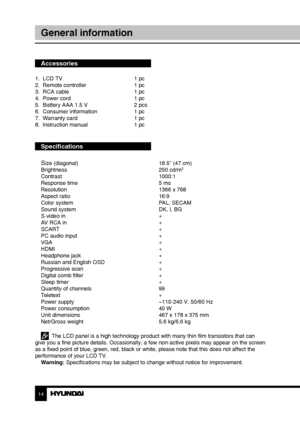 Page 1414
General information
Accessories
1.  LCD TV     1 pc
2.  Remote controller    1 pc 
3.  RCA cable      1 pc
4.  Power cord      1 pc
5.  Battery AAA 1.5 V    2 pcs
6.  Consumer information    1 pc
7.  Warranty card      1 pc
8.  Instruction manual    1 pc
Specifications
S
ize (diagonal)        18.5” (47 cm)
Brightness        250 cd/m2
Contrast       1000:1
Response time        5 ms
Resolution        1366 x 768
Aspect ratio        16:9
Color system        PAL, SECAM
Sound system        DK, I, BG
S-video...