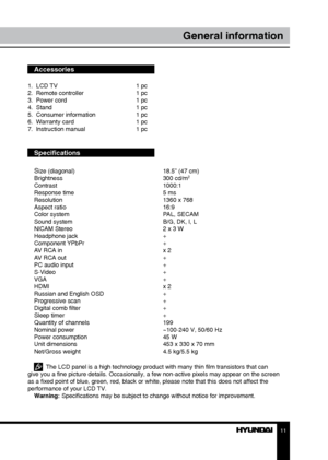 Page 1111
General information
Accessories
1.  LCD TV     1 pc
2.  Remote controller    1 pc 
3.  Power cord      1 pc
4.  Stand        1 pc
5.  Consumer information    1 pc
6.  Warranty card      1 pc
7.  Instruction manual    1 pc
Specifications
S
ize (diagonal)        18.5” (47 cm)
Brightness        300 cd/m2
Contrast       1000:1
Response time        5 ms
Resolution        1360 x 768
Aspect ratio        16:9
Color system        PAL, SECAM
Sound system        B/G, DK, I, L
NICAM Stereo        2 x 3 W...