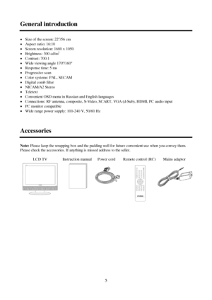 Page 55 General introductionxSize of the screen: 22/56 cm
xAspect ratio: 16:10
xScreen resolution: 1680 x 1050
xBrightness: 300 cd/m2
xContrast: 700:1
xWide viewing angle 170º/160º
xResponse time: 5 ms
xProgressive scan
xColor systems: PAL, SECAM
xDigital comb filter
xNICAM/A2 Stereo
xTeletext
xConvenient OSD menu in Russian and English languages
xConnections: RF antenna, composite, S-Video, SCART, VGA (d-Sub), HDMI, PC audio input
xPC monitor compatible
xWide range power supply: 100-240 V,...