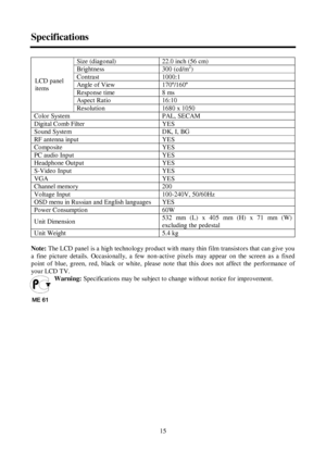 Page 1515 SpecificationsSize (diagonal)22.0 inch (56 cm)Brightness300 (cd/m2
)Contrast1000:1Angle of View170º/160ºRespo nse t ime8 msAspect Ratio16:10LCD panel
it ems
Resolution1680 o 1050Color SystemPAL, SECAMDigit al Co mb Filt erYESSound SystemDK, I, BGRF antenna inputYESCompositeYESPC audio InputYESHeadphone OutputYESS-Video InputYESVGAYESChannel memo ry200Voltage Input100-240V, 50/60HzOSD menu in Russian and English languages  YESPo wer Co nsumpt io n60WUnit  Dimensio n532 mm (L) x 405 mm (H) x 71 mm (W)...