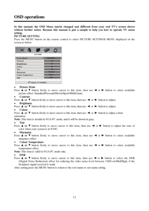 Page 1111 OSD operationsIn this manual, the OSD Menu maybe changed and different from your real TV’s screen shown
without further notice. Because this manual is just a sample to help you how to operate TV menu
setting.
PICTURE SETTING
Press the MENU button on the remote control to select PICTURE SETTINGS MENU displayed on the
screen a s below:
xPicture Mode
Pressor button firstly to move cursor to this item, then use or button to select available
picture effect: Standard/Personal/Movie/Sport/Mild/Game....