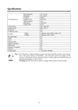 Page 1717 SpecificationsSize (diagonal)22” (56 cm)Brightness300 (cd/m2
)Contrast1000:1Angle of view160°/160°Speed response5 msResolution1680x1050LCD panel items
Aspect ratio16:10Color systemPAL, SECAMSound systemDK, I, BG, LS-video inYesComposite videoYesInputComposite video, RGB, Audio L+RSCART
OutputComposite video, AudioPC audio inputYesHDMI
YesVGAYesRussian OSDYesDigital comb filterYesSleep timerYesQuantity of channels99TeletextYesVoltage input~110-240V, 50/60HzNote:The LCD panel is a high technology...