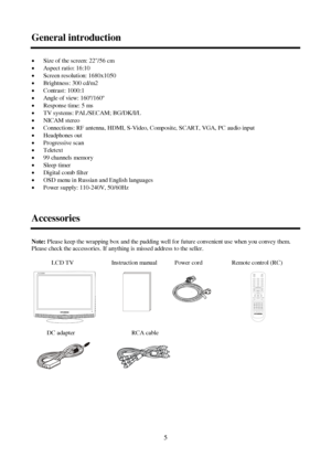 Page 55 General introductionxSize of the screen: 22/56 cm
xAspect ratio: 16:10
xScreen resolution: 1680x1050
xBrightness: 300 cd/m2
xContrast: 1000:1
xAngle of view: 160º/160º
xResponse time: 5 ms
xTV systems: PAL/SECAM; BG/DK/I/L
xNICAM stereo
xConnections: RF antenna, HDMI, S-Video, Composite, SCART, VGA, PC audio input
xHeadphones out
xProgressive scan
xTeletext
x99 channels memory
xSleep timer
xDigital comb filter
xOSD menu in Russian and English languages
xPower supply: 110-240V,...