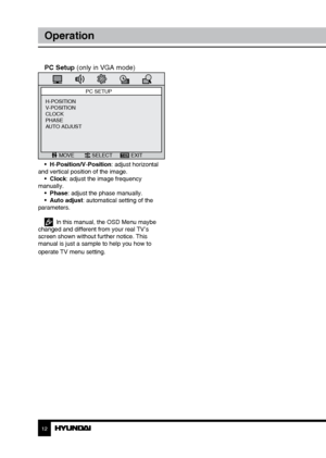 Page 121213
OperationGeneral information
PC Setup (only in VGA mode)
PC SETUP
MOVE SELECT EXIT
H-POSITION
V-POSITION
CLOCK
PHASE
AUTO ADJUST
•  H-Position/V-Position: adjust horizontal 
and vertical position of the image. •  Clock: adjust the image frequency 
manually. •  Phase: adjust the phase manually. 
•  Auto adjust: automatical setting of the 
parameters. 
  In this manual, the OSD Menu maybe 
changed and different from your real TV’s 
screen shown without further notice. This 
manual is just a sample to...