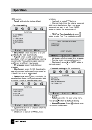 Page 1010
Operation
HDMI source).•  Reset: setting to the factory default.
Function setting
FUNCTION
MOVE SELECT EXIT
SLEEP TIMER
ASPECT
TT LANGUAGE
BLUE SCREEN
SYSTEM LOCK
FTI
•  Sleep Timer: select sleep time to let unit 
go into standby state automatically. •  Aspect: select an LCD screen display 
aspect size which corresponds to your viewing 
requirements. This available aspect size may 
be different for different input source. •  TT language: select needed teletext 
language. •  Blue Screen: select On/Off....